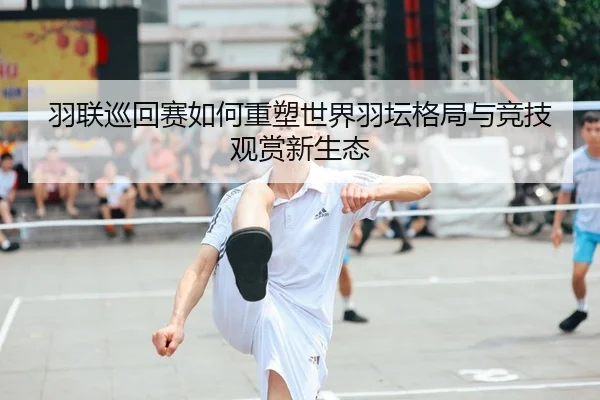 羽联巡回赛如何重塑世界羽坛格局与竞技观赏新生态