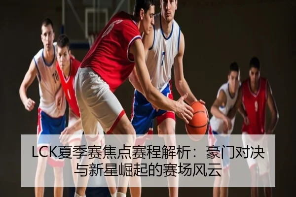 LCK夏季赛焦点赛程解析：豪门对决与新星崛起的赛场风云