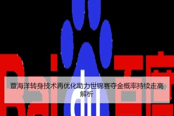 覃海洋转身技术再优化助力世锦赛夺金概率持续走高解析