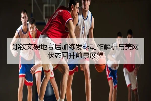 郑钦文硬地赛后加练发球动作解析与美网状态回升前景展望