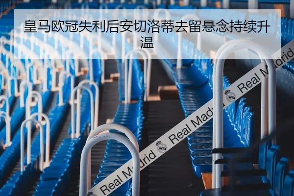 皇马欧冠失利后安切洛蒂去留悬念持续升温